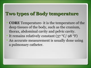 Two types of Body temperature CORE  Temperature- it is the temperature of the deep tissues of the body, such as the cranium, thorax, abdominal cavity and pelvic cavity. It remains relatively constant (37 °C/ 98 °F) An accurate measurement is usually done using a pulmonary catheter.  