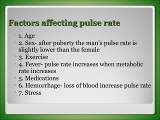 Factors affecting pulse rate 1. Age 2. Sex- after puberty the man’s pulse rate is slightly lower than the female 3. Exercise 4. Fever- pulse rate increases when metabolic rate increases 5. Medications 6. Hemorrhage- loss of blood increase pulse rate 7. Stress 
