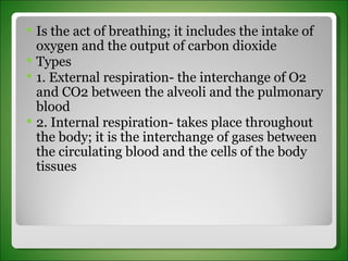 Is the act of breathing; it includes the intake of oxygen and the output of carbon dioxide Types 1. External respiration- the interchange of O2 and CO2 between the alveoli and the pulmonary blood 2. Internal respiration- takes place throughout the body; it is the interchange of gases between the circulating blood and the cells of the body tissues 
