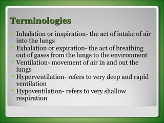 Terminologies Inhalation or inspiration- the act of intake of air into the lungs Exhalation or expiration- the act of breathing out of gases from the lungs to the environment Ventilation- movement of air in and out the lungs Hyperventilation- refers to very deep and rapid ventilation Hypoventilation- refers to very shallow respiration 