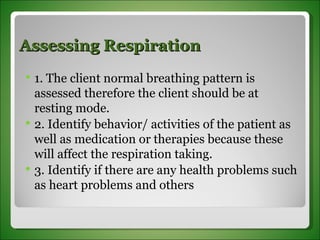 Assessing Respiration 1. The client normal breathing pattern is assessed therefore the client should be at  resting mode. 2. Identify behavior/ activities of the patient as well as medication or therapies because these will affect the respiration taking. 3. Identify if there are any health problems such as heart problems and others 
