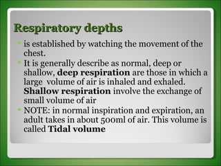 Respiratory depths  is established by watching the movement of the chest.  It is generally describe as normal, deep or shallow,  deep respiration  are those in which a large  volume of air is inhaled and exhaled.  Shallow respiration  involve the exchange of small volume of air NOTE: in normal inspiration and expiration, an adult takes in about 500ml of air. This volume is called  Tidal volume 
