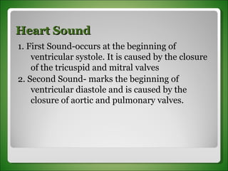 Heart Sound 1. First Sound-occurs at the beginning of ventricular systole. It is caused by the closure of the tricuspid and mitral valves 2. Second Sound- marks the beginning of ventricular diastole and is caused by the closure of aortic and pulmonary valves. 