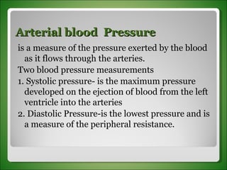 Arterial blood  Pressure  is a measure of the pressure exerted by the blood as it flows through the arteries.  Two blood pressure measurements 1. Systolic pressure- is the maximum pressure developed on the ejection of blood from the left ventricle into the arteries 2. Diastolic Pressure-is the lowest pressure and is a measure of the peripheral resistance. 