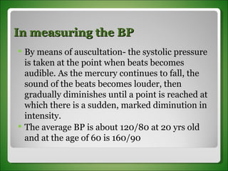 In measuring the BP By means of auscultation- the systolic pressure is taken at the point when beats becomes audible. As the mercury continues to fall, the sound of the beats becomes louder, then gradually diminishes until a point is reached at which there is a sudden, marked diminution in intensity.  The average BP is about 120/80 at 20 yrs old and at the age of 60 is 160/90 