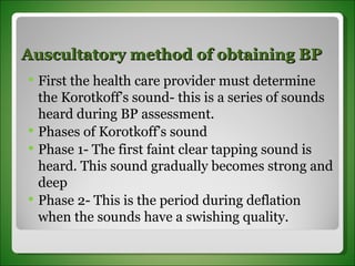 Auscultatory method of obtaining BP First the health care provider must determine the Korotkoff’s sound- this is a series of sounds heard during BP assessment. Phases of Korotkoff’s sound Phase 1- The first faint clear tapping sound is heard. This sound gradually becomes strong and deep Phase 2- This is the period during deflation when the sounds have a swishing quality. 