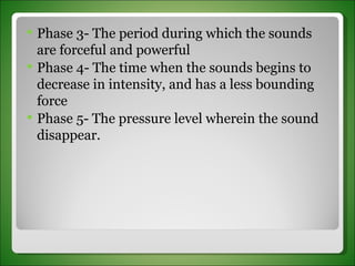 Phase 3- The period during which the sounds are forceful and powerful Phase 4- The time when the sounds begins to decrease in intensity, and has a less bounding force Phase 5- The pressure level wherein the sound disappear. 
