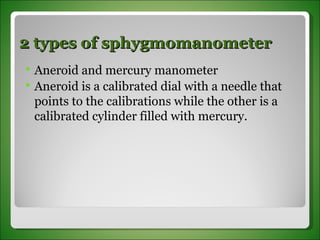 2 types of sphygmomanometer Aneroid and mercury manometer Aneroid is a calibrated dial with a needle that points to the calibrations while the other is a calibrated cylinder filled with mercury. 