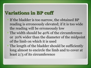 Variations in BP cuff If the bladder is too narrow, the obtained BP reading is erroneously elevated; if it is too wide the reading will be erroneously low The width should be 40% of the circumference or  20% wider than the diameter of the midpoint of the limb on which it is used The length of the bladder should be sufficiently long almost to encircle the limb and to cover at least 2/3 of its circumference 