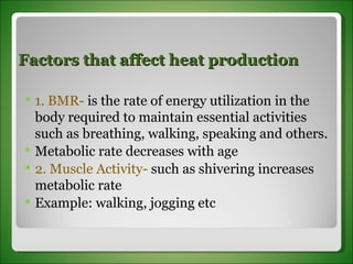 Factors that affect heat production 1. BMR-  is the rate of energy utilization in the body required to maintain essential activities such as breathing, walking, speaking and others. Metabolic rate decreases with age 2. Muscle Activity-  such as shivering increases metabolic rate Example: walking, jogging etc 