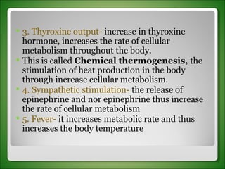 3. Thyroxine output-  increase in thyroxine hormone, increases the rate of cellular metabolism throughout the body. This is called  Chemical thermogenesis,  the stimulation of heat production in the body through increase cellular metabolism. 4. Sympathetic stimulation-  the release of epinephrine and nor epinephrine thus increase the rate of cellular metabolism 5. Fever-  it increases metabolic rate and thus increases the body temperature 