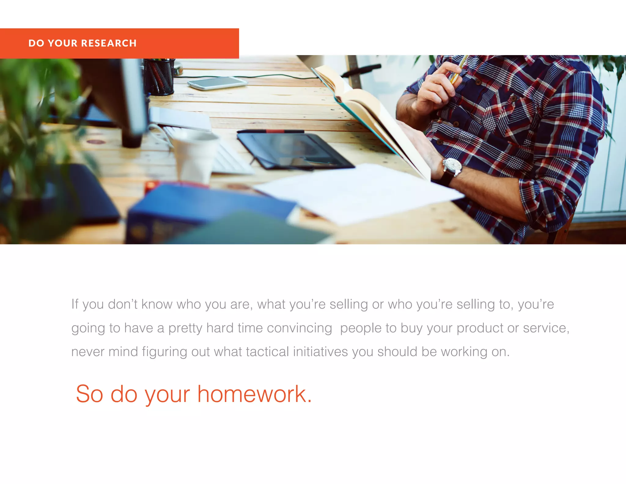 If you don’t know who you are, what you’re selling or who you’re selling to, you’re
going to have a pretty hard time convincing people to buy your product or service,
never mind figuring out what tactical initiatives you should be working on.
So do your homework.
DO YOUR RESEARCH
 