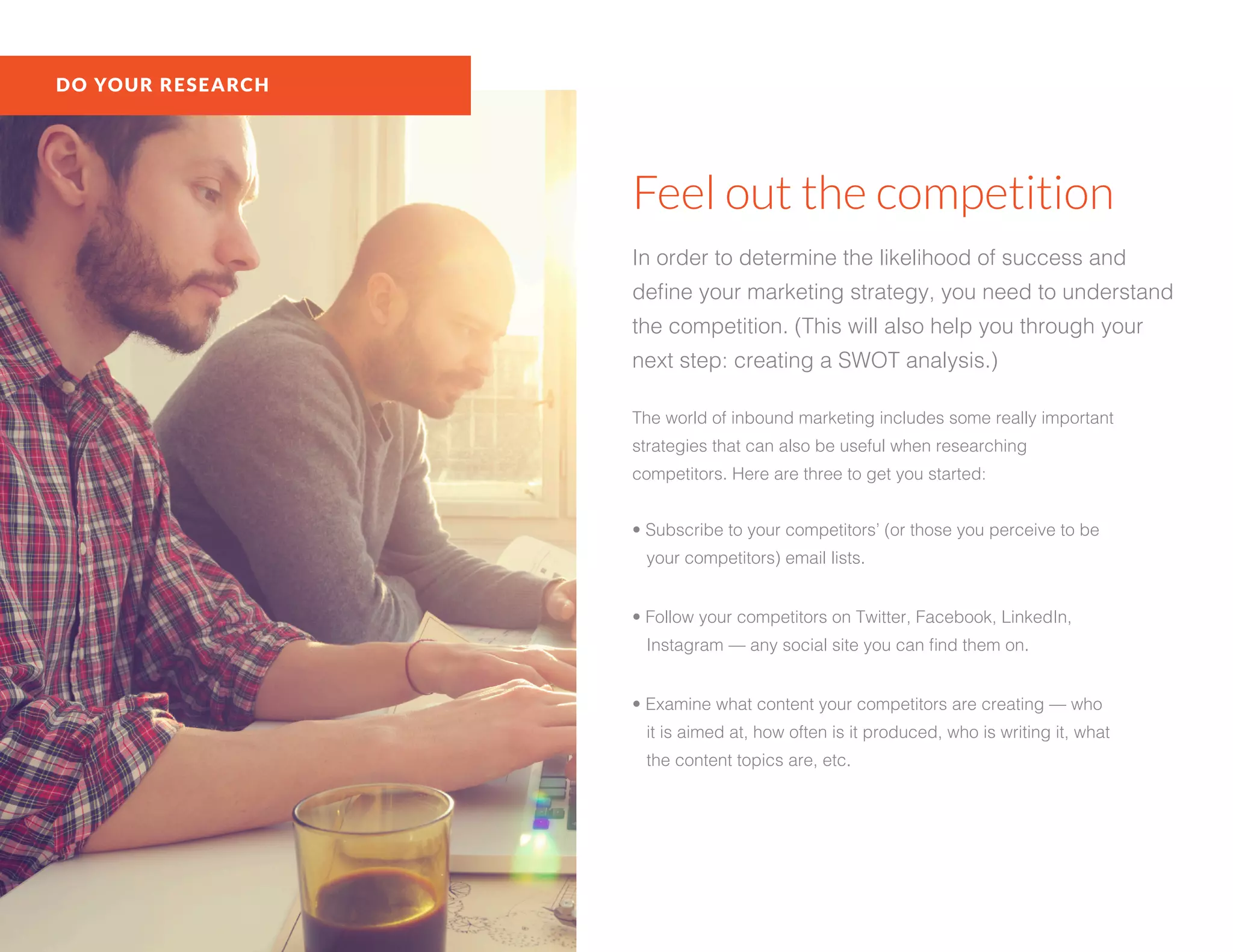 DO YOUR RESEARCH
Feel out the competition
In order to determine the likelihood of success and
define your marketing strategy, you need to understand
the competition. (This will also help you through your
next step: creating a SWOT analysis.)
The world of inbound marketing includes some really important
strategies that can also be useful when researching
competitors. Here are three to get you started:
• Subscribe to your competitors’ (or those you perceive to be
your competitors) email lists.
• Follow your competitors on Twitter, Facebook, LinkedIn,
Instagram — any social site you can find them on.
• Examine what content your competitors are creating — who
it is aimed at, how often is it produced, who is writing it, what
the content topics are, etc.
 