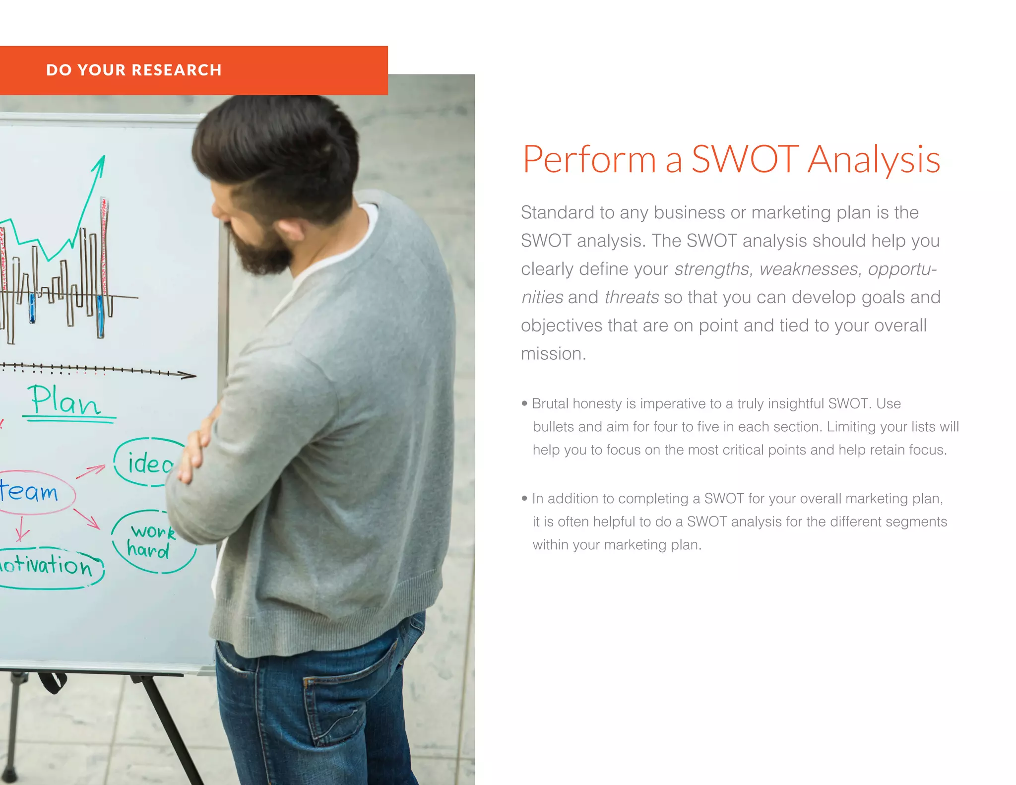 DO YOUR RESEARCH
Perform a SWOT Analysis
Standard to any business or marketing plan is the
SWOT analysis. The SWOT analysis should help you
clearly define your strengths, weaknesses, opportu-
nities and threats so that you can develop goals and
objectives that are on point and tied to your overall
mission.
• Brutal honesty is imperative to a truly insightful SWOT. Use
bullets and aim for four to five in each section. Limiting your lists will
help you to focus on the most critical points and help retain focus.
• In addition to completing a SWOT for your overall marketing plan,
it is often helpful to do a SWOT analysis for the different segments
within your marketing plan.
 