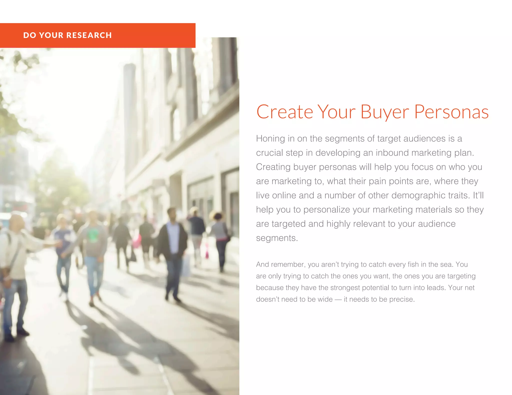 DO YOUR RESEARCH
Create Your Buyer Personas
Honing in on the segments of target audiences is a
crucial step in developing an inbound marketing plan.
Creating buyer personas will help you focus on who you
are marketing to, what their pain points are, where they
live online and a number of other demographic traits. It’ll
help you to personalize your marketing materials so they
are targeted and highly relevant to your audience
segments.
And remember, you aren’t trying to catch every fish in the sea. You
are only trying to catch the ones you want, the ones you are targeting
because they have the strongest potential to turn into leads. Your net
doesn’t need to be wide — it needs to be precise.
 