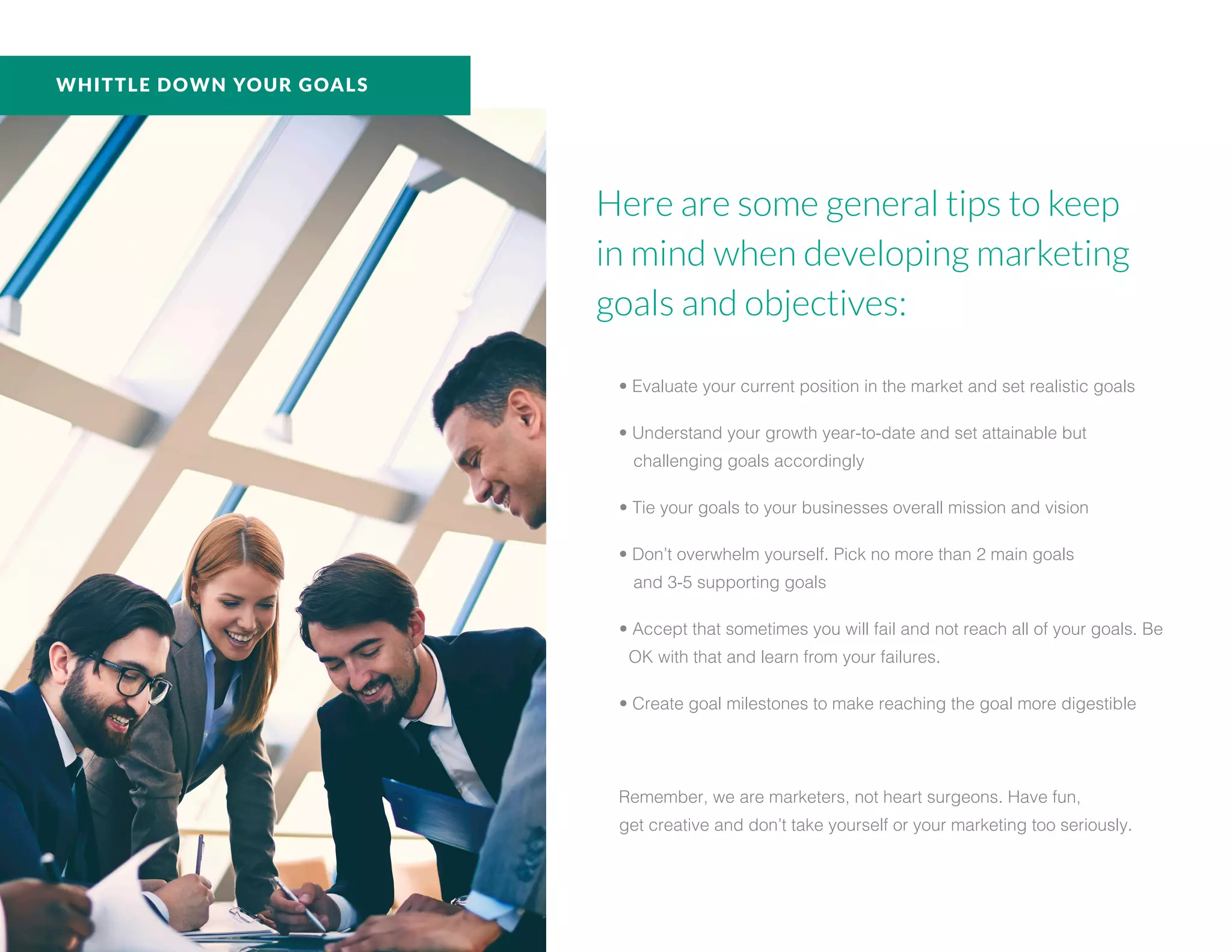 Here are some general tips to keep
in mind when developing marketing
goals and objectives:
• Evaluate your current position in the market and set realistic goals
• Understand your growth year-to-date and set attainable but
challenging goals accordingly
• Tie your goals to your businesses overall mission and vision
• Don’t overwhelm yourself. Pick no more than 2 main goals
and 3-5 supporting goals
• Accept that sometimes you will fail and not reach all of your goals. Be
OK with that and learn from your failures.
• Create goal milestones to make reaching the goal more digestible
Remember, we are marketers, not heart surgeons. Have fun,
get creative and don’t take yourself or your marketing too seriously.
WHITTLE DOWN YOUR GOALS
 