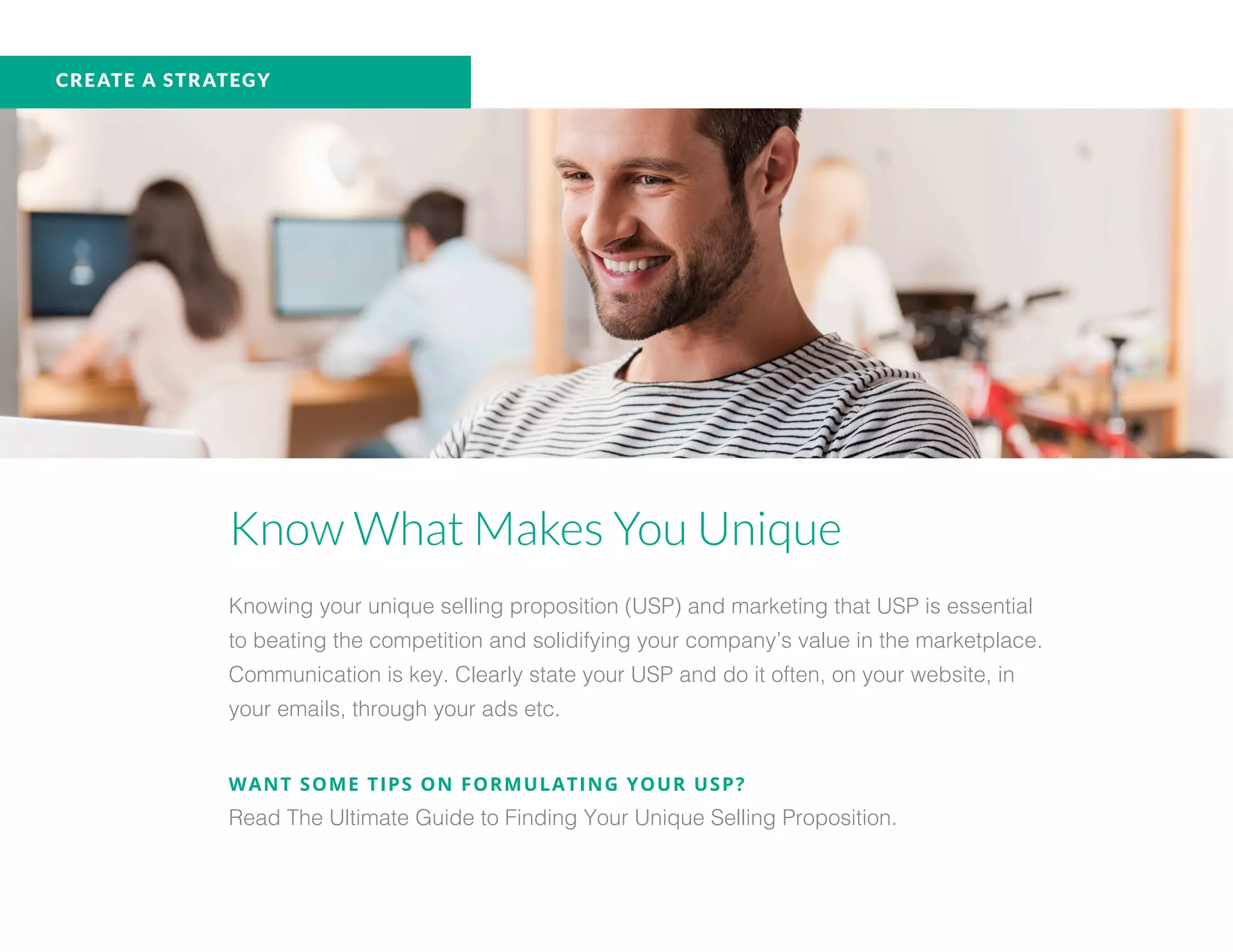 CREATE A STRATEGY
Know What Makes You Unique
Knowing your unique selling proposition (USP) and marketing that USP is essential
to beating the competition and solidifying your company’s value in the marketplace.
Communication is key. Clearly state your USP and do it often, on your website, in
your emails, through your ads etc.
WANT SOME TIPS ON FORMULATING YOUR USP?
Read The Ultimate Guide to Finding Your Unique Selling Proposition.
 