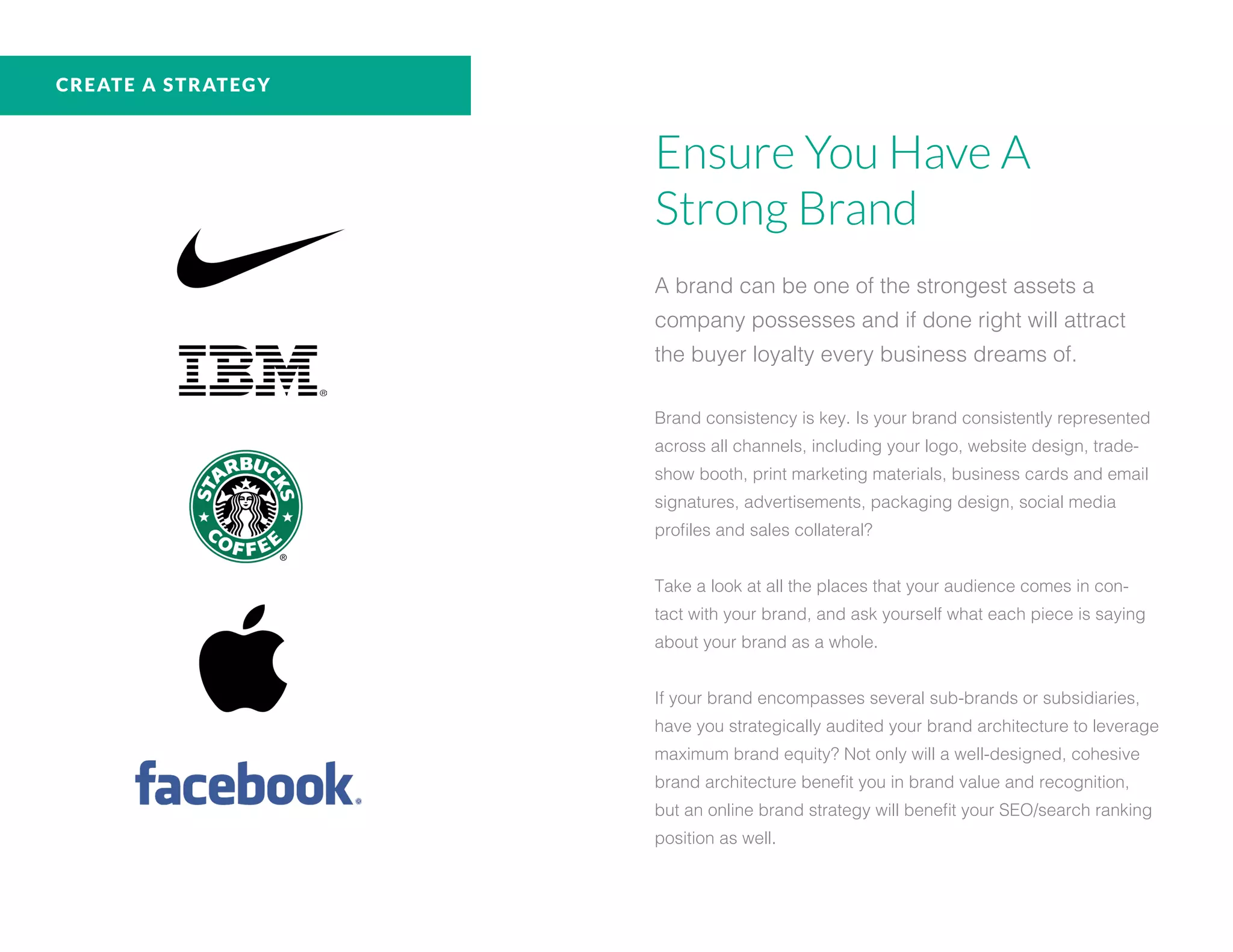 Ensure You Have A
Strong Brand
A brand can be one of the strongest assets a
company possesses and if done right will attract
the buyer loyalty every business dreams of.
Brand consistency is key. Is your brand consistently represented
across all channels, including your logo, website design, trade-
show booth, print marketing materials, business cards and email
signatures, advertisements, packaging design, social media
profiles and sales collateral?
Take a look at all the places that your audience comes in con-
tact with your brand, and ask yourself what each piece is saying
about your brand as a whole.
If your brand encompasses several sub-brands or subsidiaries,
have you strategically audited your brand architecture to leverage
maximum brand equity? Not only will a well-designed, cohesive
brand architecture benefit you in brand value and recognition,
but an online brand strategy will benefit your SEO/search ranking
position as well.
CREATE A STRATEGY
 