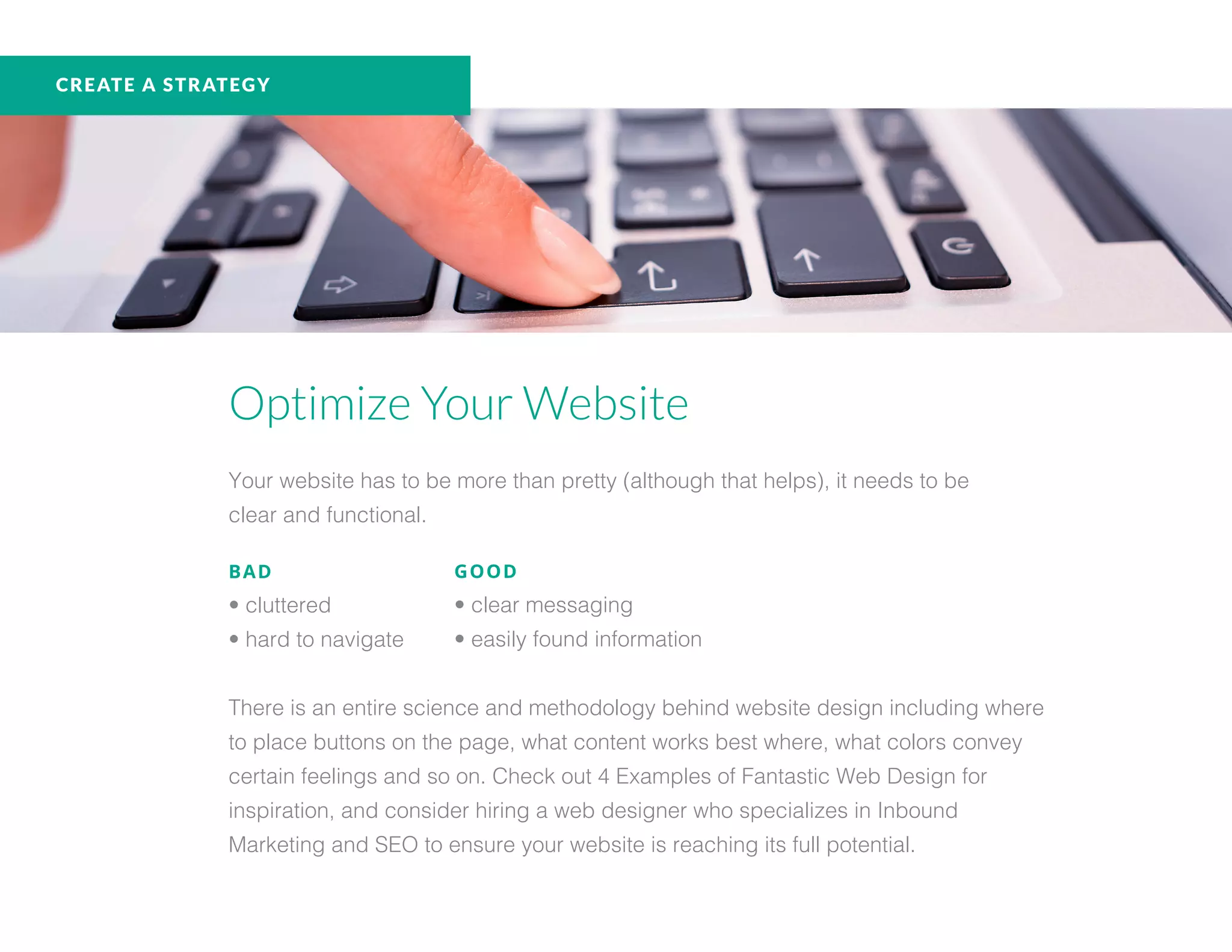 Optimize Your Website
Your website has to be more than pretty (although that helps), it needs to be
clear and functional.
BAD
• cluttered
• hard to navigate
There is an entire science and methodology behind website design including where
to place buttons on the page, what content works best where, what colors convey
certain feelings and so on. Check out 4 Examples of Fantastic Web Design for
inspiration, and consider hiring a web designer who specializes in Inbound
Marketing and SEO to ensure your website is reaching its full potential.
GOOD
• clear messaging
• easily found information
CREATE A STRATEGY
 