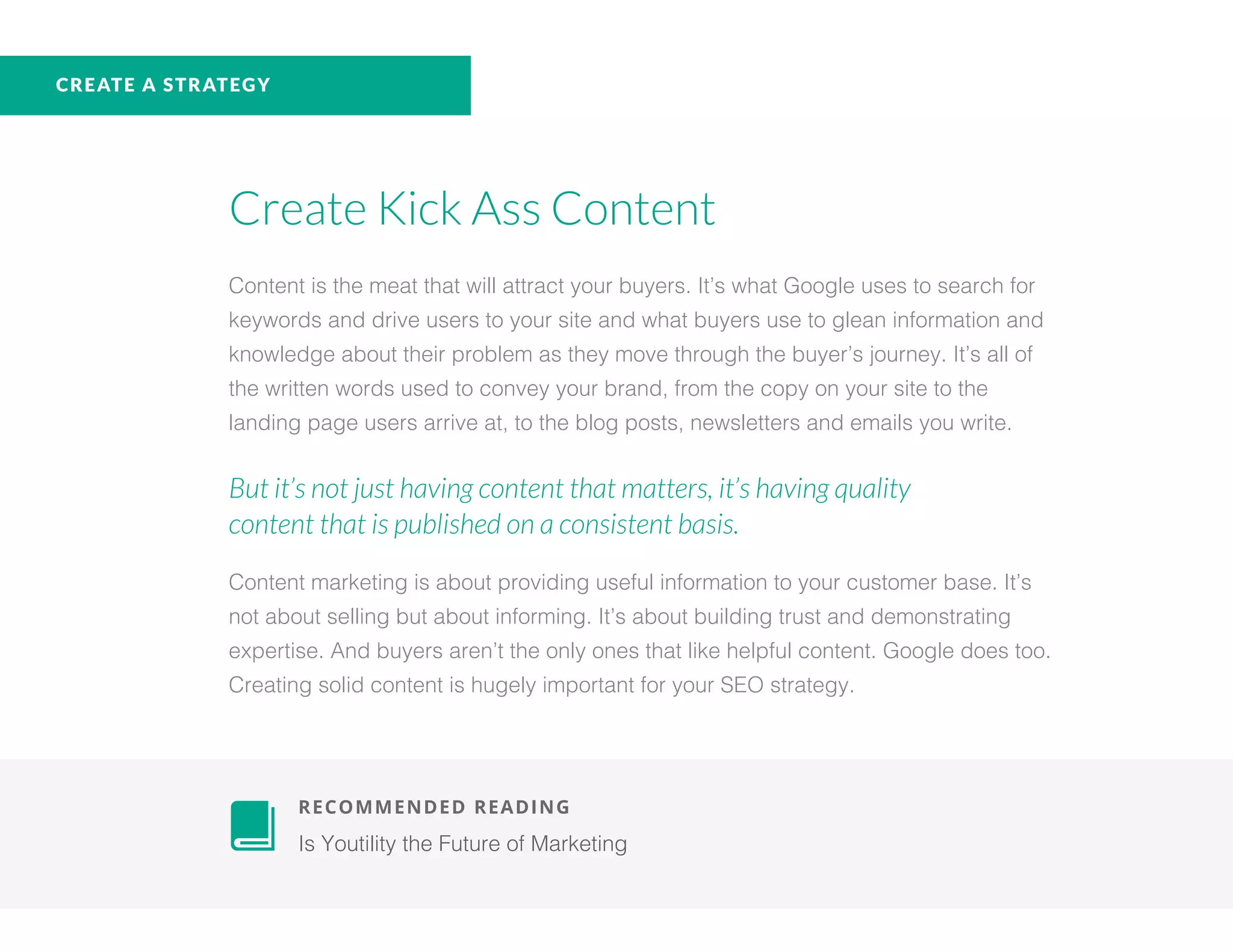 CREATE A STRATEGY
Create Kick Ass Content
Content is the meat that will attract your buyers. It’s what Google uses to search for
keywords and drive users to your site and what buyers use to glean information and
knowledge about their problem as they move through the buyer’s journey. It’s all of
the written words used to convey your brand, from the copy on your site to the
landing page users arrive at, to the blog posts, newsletters and emails you write.
But it’s not just having content that matters, it’s having quality
content that is published on a consistent basis.
Content marketing is about providing useful information to your customer base. It’s
not about selling but about informing. It’s about building trust and demonstrating
expertise. And buyers aren’t the only ones that like helpful content. Google does too.
Creating solid content is hugely important for your SEO strategy.
	 RECOMMENDED READING
	 Is Youtility the Future of Marketing
 