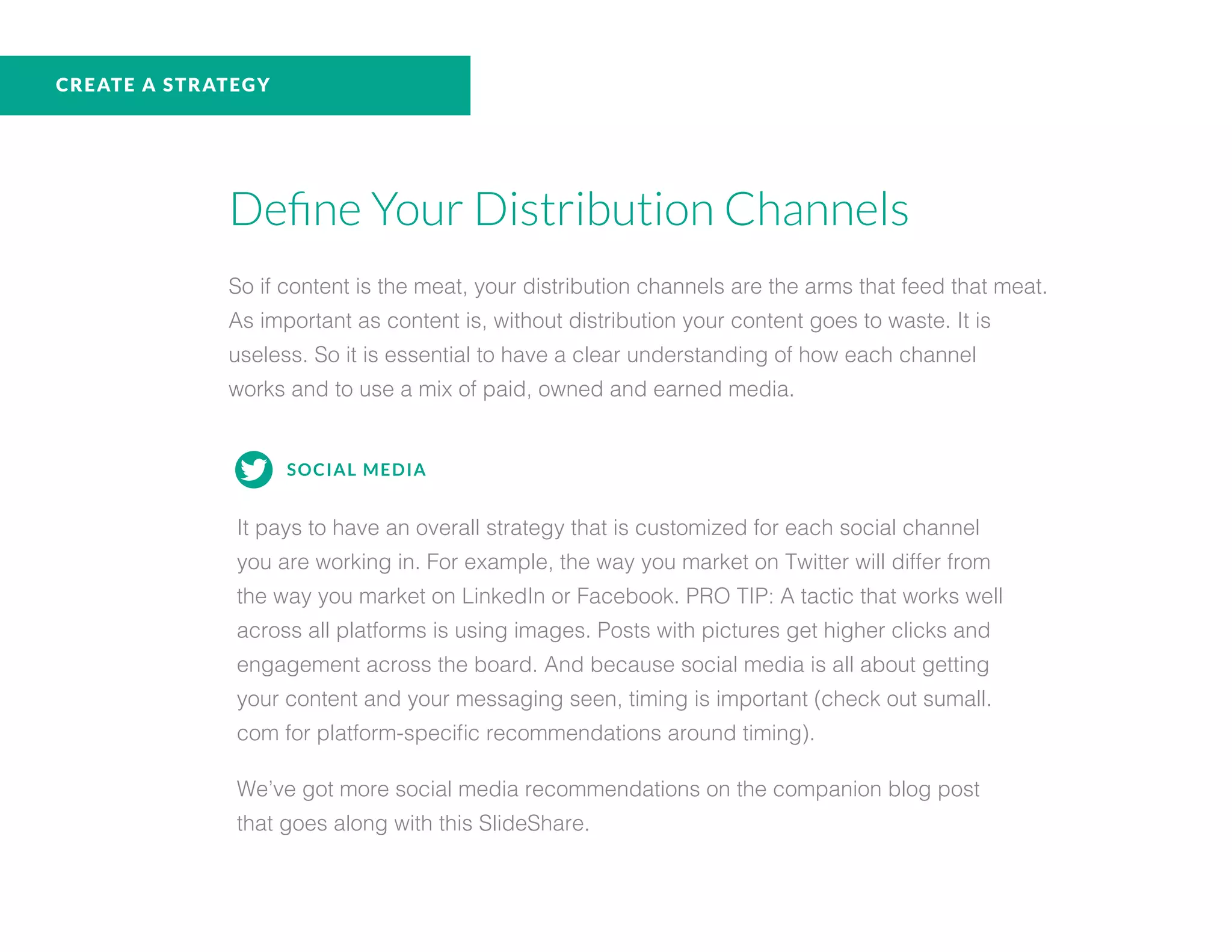 CREATE A STRATEGY
Define Your Distribution Channels
So if content is the meat, your distribution channels are the arms that feed that meat.
As important as content is, without distribution your content goes to waste. It is
useless. So it is essential to have a clear understanding of how each channel
works and to use a mix of paid, owned and earned media.
SOCIAL MEDIA
It pays to have an overall strategy that is customized for each social channel
you are working in. For example, the way you market on Twitter will differ from
the way you market on LinkedIn or Facebook. PRO TIP: A tactic that works well
across all platforms is using images. Posts with pictures get higher clicks and
engagement across the board. And because social media is all about getting
your content and your messaging seen, timing is important (check out sumall.
com for platform-specific recommendations around timing).
We’ve got more social media recommendations on the companion blog post
that goes along with this SlideShare.
 