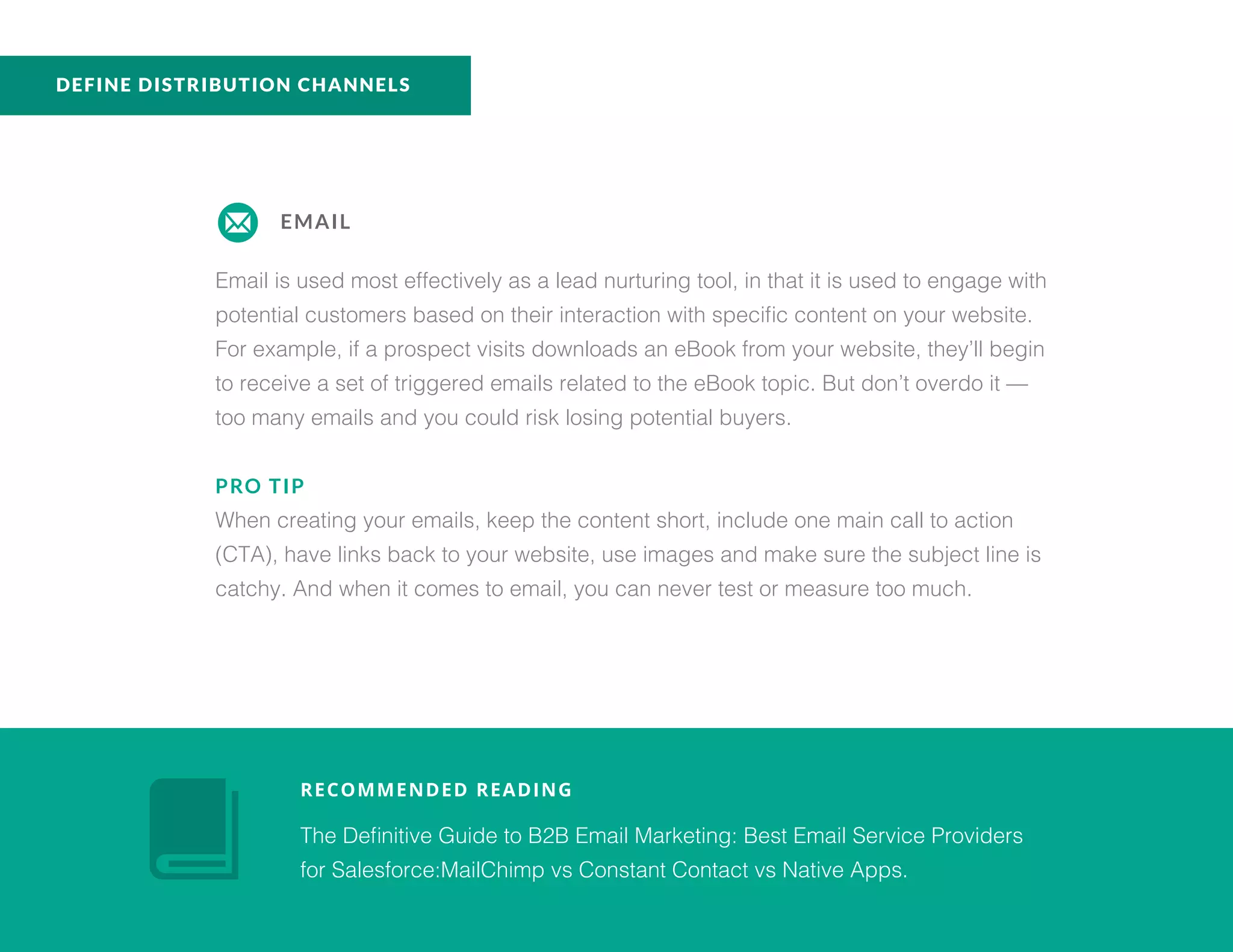 EMAIL
Email is used most effectively as a lead nurturing tool, in that it is used to engage with
potential customers based on their interaction with specific content on your website.
For example, if a prospect visits downloads an eBook from your website, they’ll begin
to receive a set of triggered emails related to the eBook topic. But don’t overdo it —
too many emails and you could risk losing potential buyers.
PRO TIP
When creating your emails, keep the content short, include one main call to action
(CTA), have links back to your website, use images and make sure the subject line is
catchy. And when it comes to email, you can never test or measure too much.
RECOMMENDED READING
The Definitive Guide to B2B Email Marketing: Best Email Service Providers
for Salesforce:MailChimp vs Constant Contact vs Native Apps.
DEFINE DISTRIBUTION CHANNELS
 