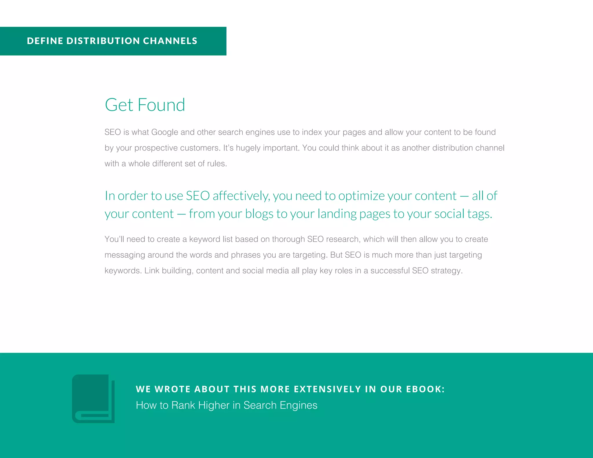 Get Found
SEO is what Google and other search engines use to index your pages and allow your content to be found
by your prospective customers. It’s hugely important. You could think about it as another distribution channel
with a whole different set of rules.
In order to use SEO affectively, you need to optimize your content — all of
your content — from your blogs to your landing pages to your social tags.
You’ll need to create a keyword list based on thorough SEO research, which will then allow you to create
messaging around the words and phrases you are targeting. But SEO is much more than just targeting
keywords. Link building, content and social media all play key roles in a successful SEO strategy.
WE WROTE ABOUT THIS MORE EXTENSIVELY IN OUR EBOOK:
How to Rank Higher in Search Engines
DEFINE DISTRIBUTION CHANNELS
 