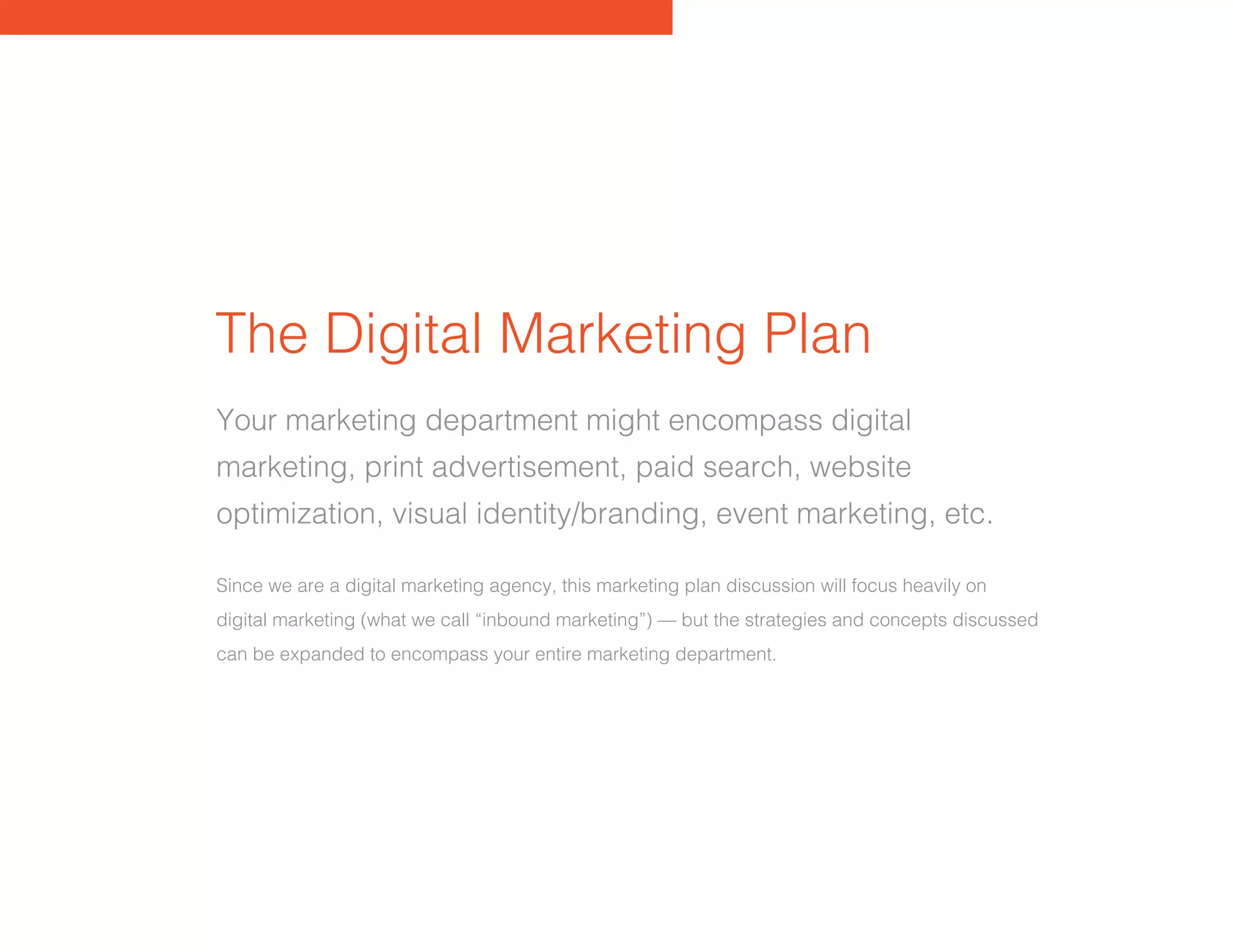 The Digital Marketing Plan
Your marketing department might encompass digital
marketing, print advertisement, paid search, website
optimization, visual identity/branding, event marketing, etc.
Since we are a digital marketing agency, this marketing plan discussion will focus heavily on
digital marketing (what we call “inbound marketing”) — but the strategies and concepts discussed
can be expanded to encompass your entire marketing department.
 