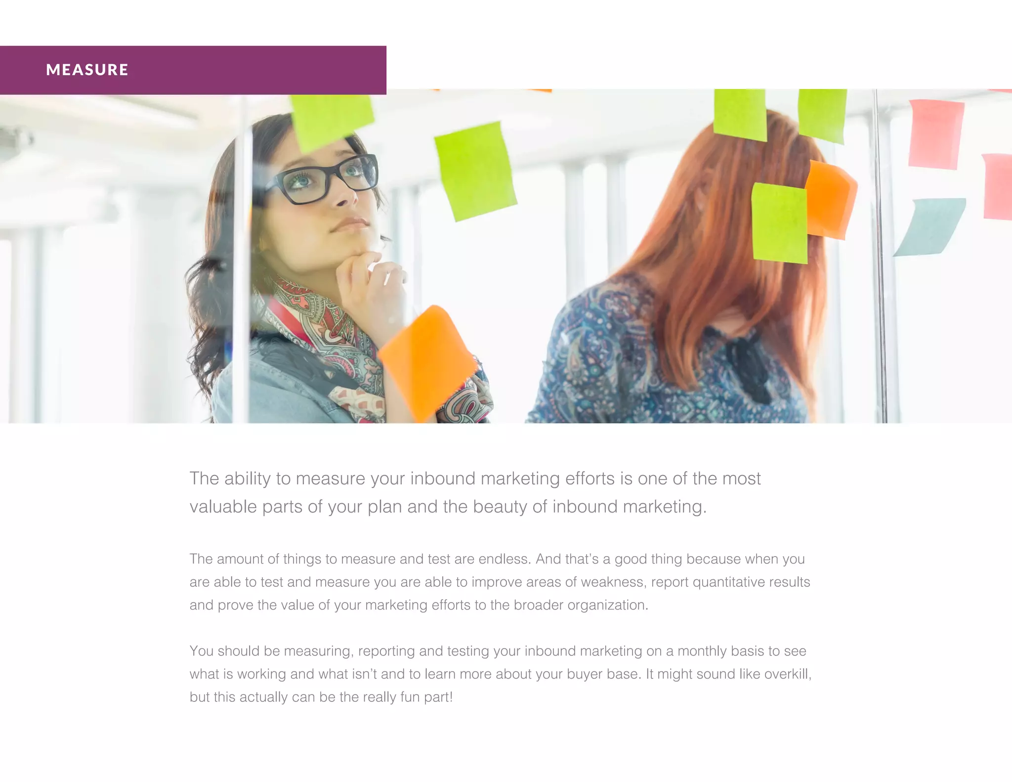 The ability to measure your inbound marketing efforts is one of the most
valuable parts of your plan and the beauty of inbound marketing.
The amount of things to measure and test are endless. And that’s a good thing because when you
are able to test and measure you are able to improve areas of weakness, report quantitative results
and prove the value of your marketing efforts to the broader organization.
You should be measuring, reporting and testing your inbound marketing on a monthly basis to see
what is working and what isn’t and to learn more about your buyer base. It might sound like overkill,
but this actually can be the really fun part!
MEASURE
 