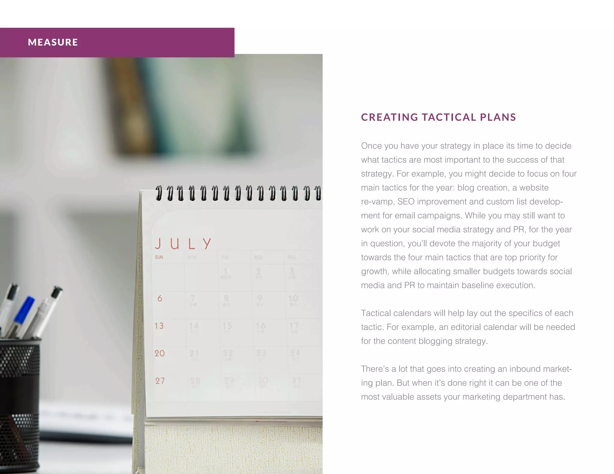 CREATING TACTICAL PLANS
Once you have your strategy in place its time to decide
what tactics are most important to the success of that
strategy. For example, you might decide to focus on four
main tactics for the year: blog creation, a website
re-vamp, SEO improvement and custom list develop-
ment for email campaigns. While you may still want to
work on your social media strategy and PR, for the year
in question, you’ll devote the majority of your budget
towards the four main tactics that are top priority for
growth, while allocating smaller budgets towards social
media and PR to maintain baseline execution.
Tactical calendars will help lay out the specifics of each
tactic. For example, an editorial calendar will be needed
for the content blogging strategy.
There’s a lot that goes into creating an inbound market-
ing plan. But when it’s done right it can be one of the
most valuable assets your marketing department has.
MEASURE
 