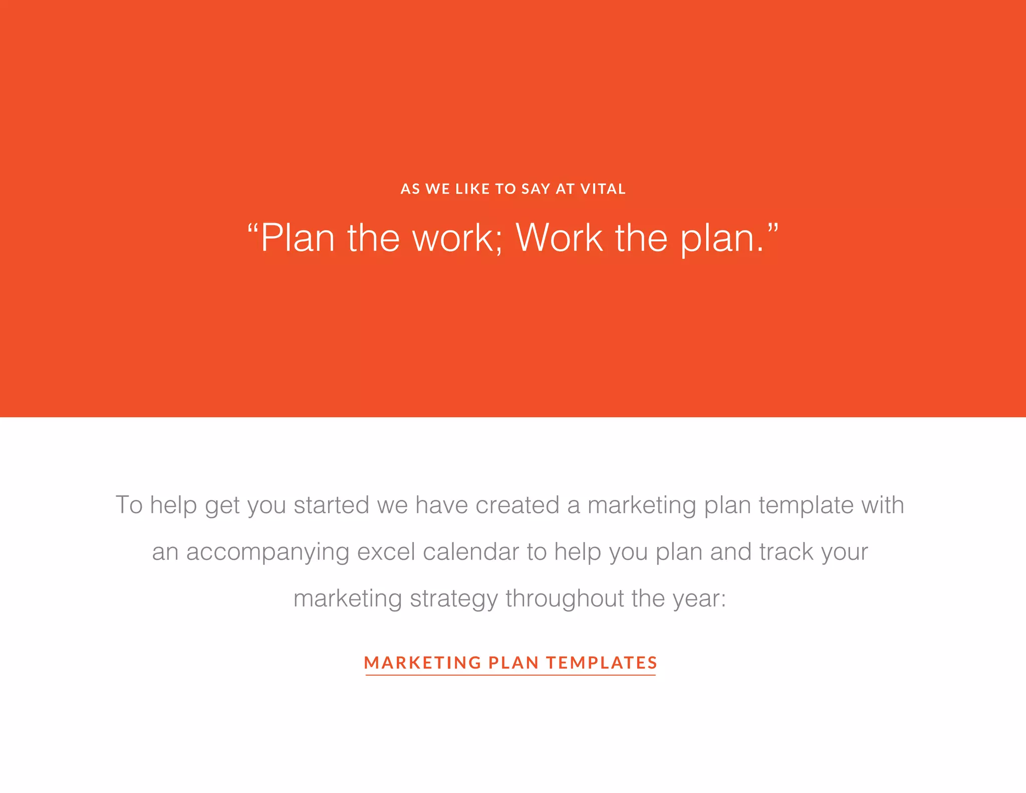 AS WE LIKE TO SAY AT VITAL
“Plan the work; Work the plan.”
To help get you started we have created a marketing plan template with
an accompanying excel calendar to help you plan and track your
marketing strategy throughout the year:
MARKETING PLAN TEMPLATES
 