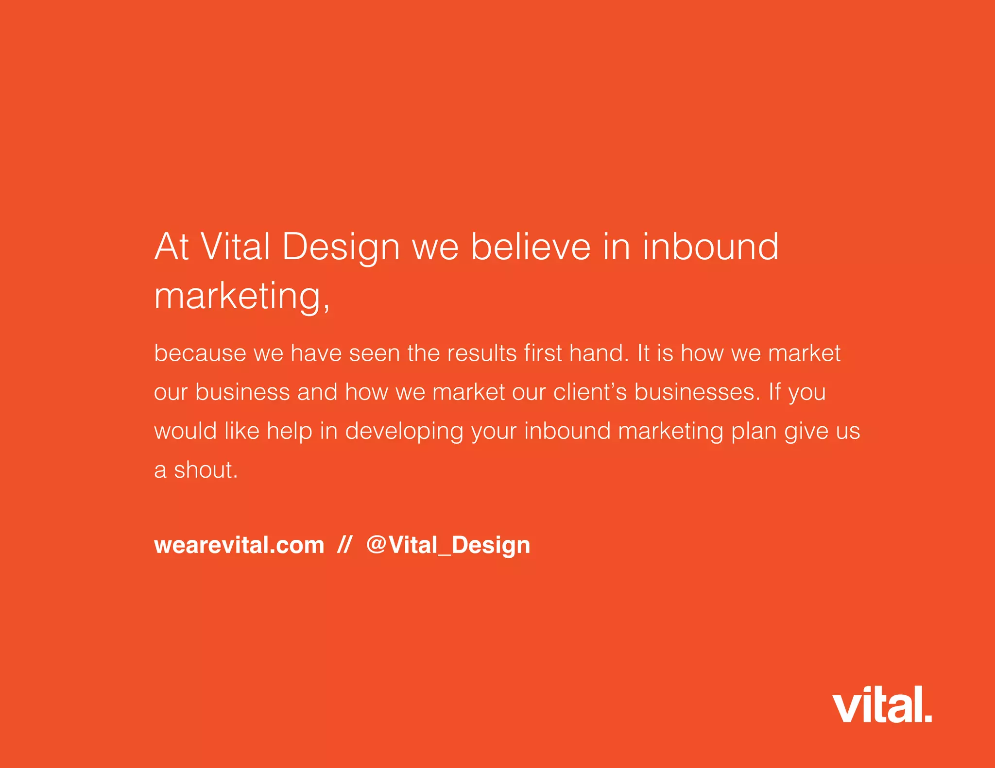 At Vital Design we believe in inbound
marketing,
because we have seen the results first hand. It is how we market
our business and how we market our client’s businesses. If you
would like help in developing your inbound marketing plan give us
a shout.
wearevital.com // @Vital_Design
 