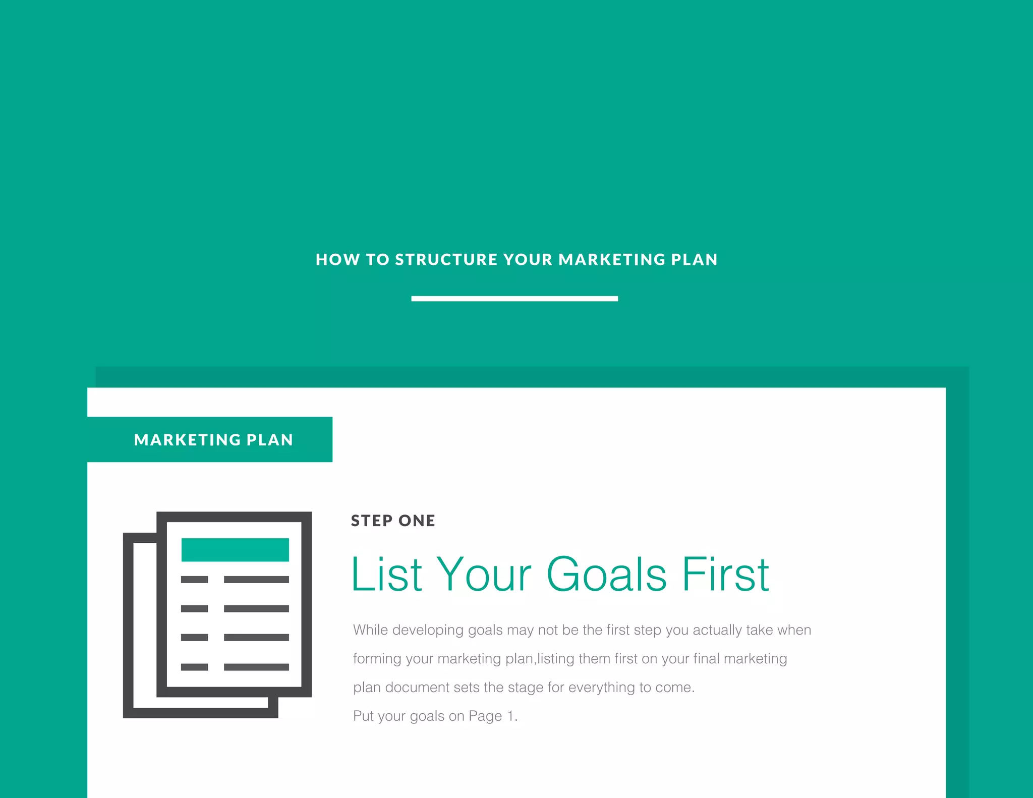 HOW TO STRUCTURE YOUR MARKETING PLAN
MARKETING PLAN
STEP ONE
List Your Goals First
While developing goals may not be the first step you actually take when
forming your marketing plan,listing them first on your final marketing
plan document sets the stage for everything to come.
Put your goals on Page 1.
 