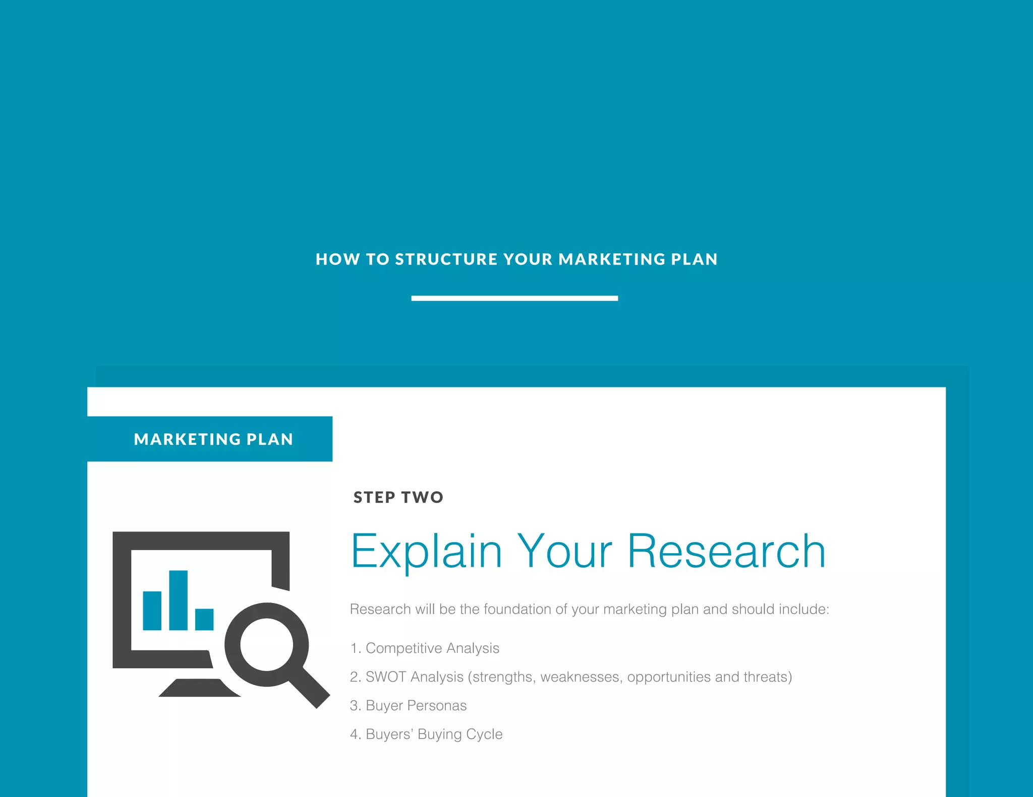 HOW TO STRUCTURE YOUR MARKETING PLAN
MARKETING PLAN
STEP TWO
Explain Your Research
Research will be the foundation of your marketing plan and should include:
1. Competitive Analysis
2. SWOT Analysis (strengths, weaknesses, opportunities and threats)
3. Buyer Personas
4. Buyers’ Buying Cycle
 