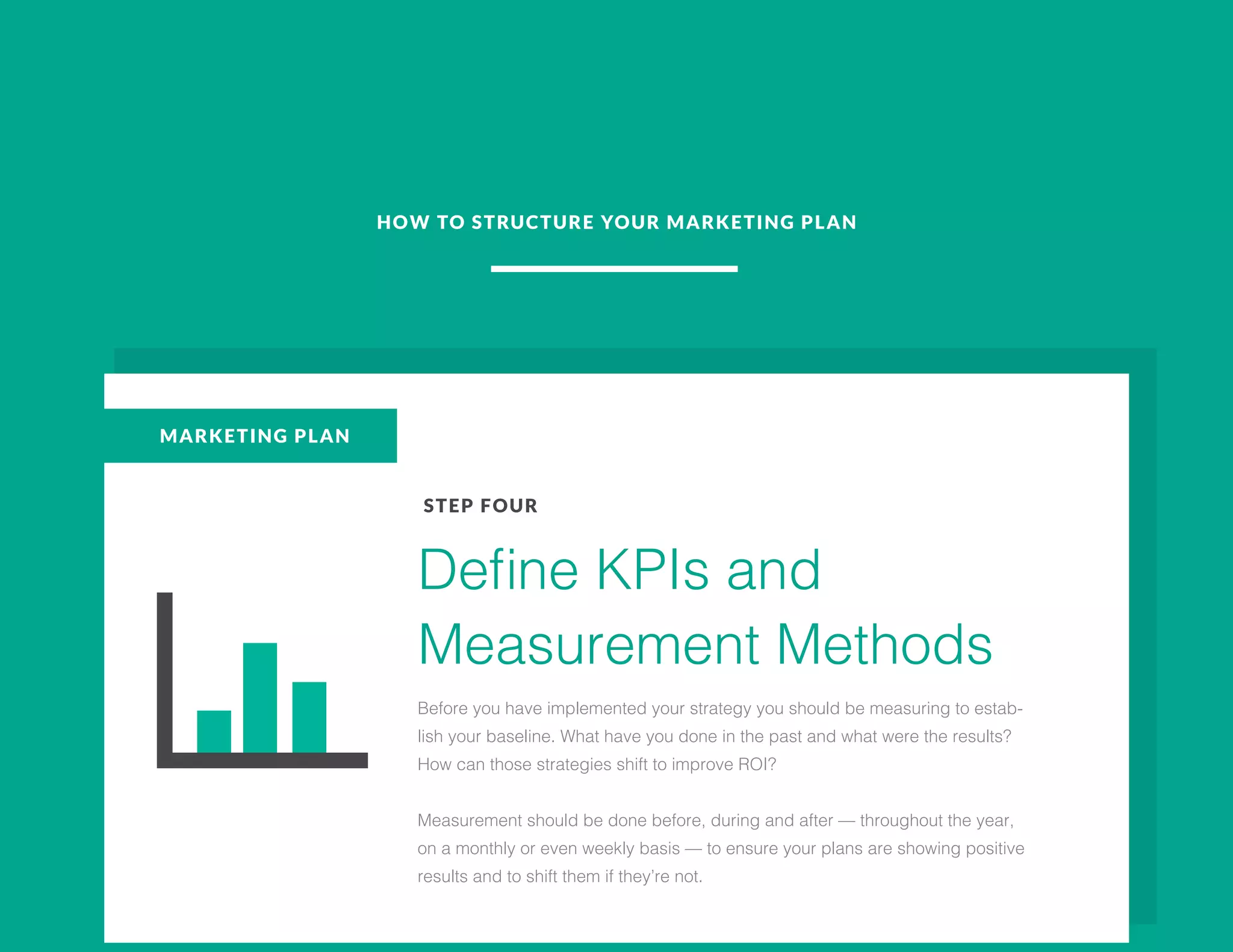 HOW TO STRUCTURE YOUR MARKETING PLAN
MARKETING PLAN
STEP FOUR
Define KPIs and
Measurement Methods
Before you have implemented your strategy you should be measuring to estab-
lish your baseline. What have you done in the past and what were the results?
How can those strategies shift to improve ROI?
Measurement should be done before, during and after — throughout the year,
on a monthly or even weekly basis — to ensure your plans are showing positive
results and to shift them if they’re not.
 
 