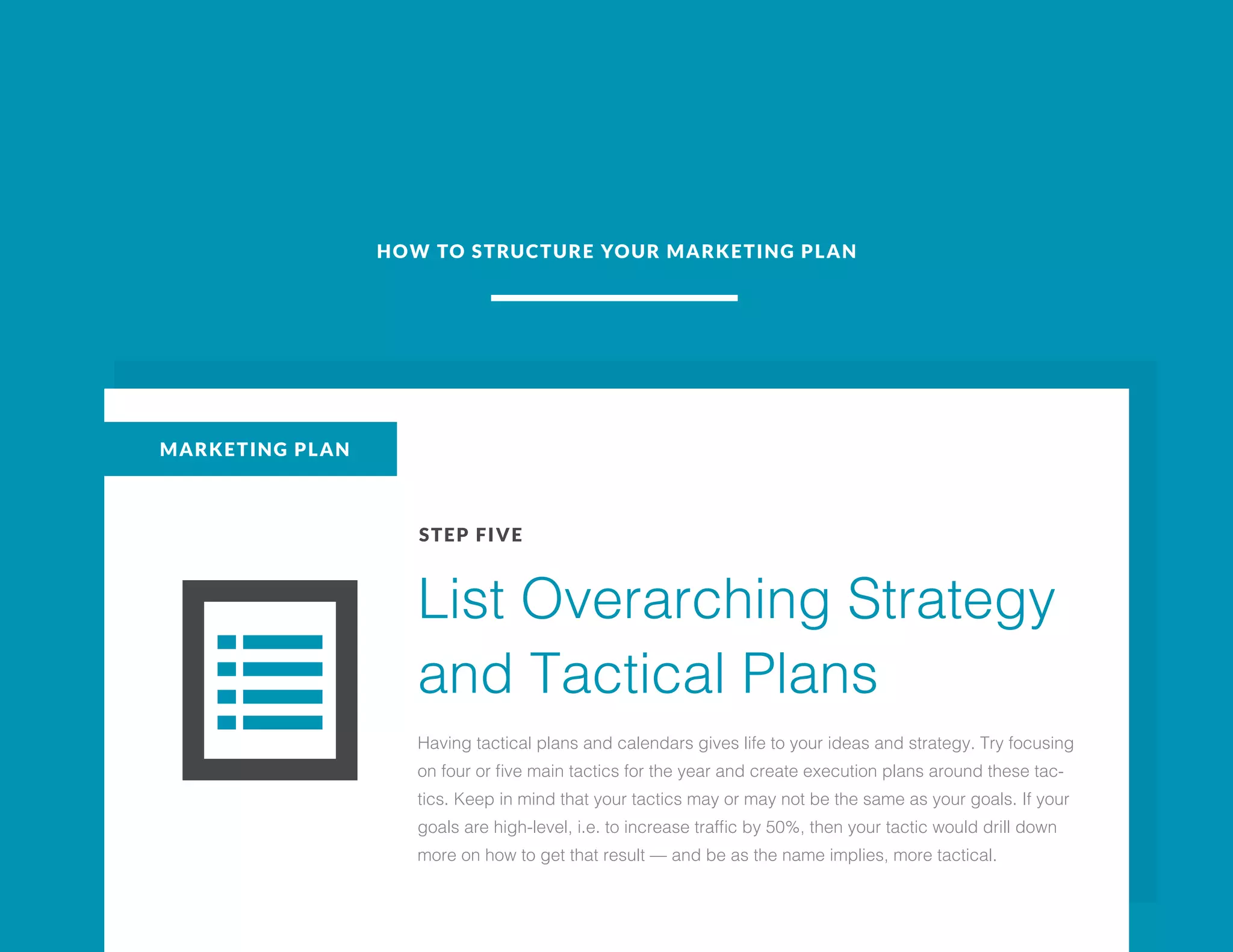 HOW TO STRUCTURE YOUR MARKETING PLAN
MARKETING PLAN
STEP FIVE
List Overarching Strategy
and Tactical Plans
Having tactical plans and calendars gives life to your ideas and strategy. Try focusing
on four or five main tactics for the year and create execution plans around these tac-
tics. Keep in mind that your tactics may or may not be the same as your goals. If your
goals are high-level, i.e. to increase traffic by 50%, then your tactic would drill down
more on how to get that result — and be as the name implies, more tactical.
 