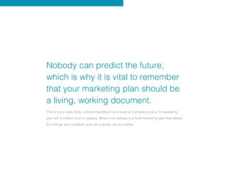 Nobody can predict the future,
which is why it is vital to remember
that your marketing plan should be
a living, working document.
This is not a style book, a brand handbook or a book on company policy. A marketing
plan left to collect dust is useless. What’s not useless is a fluid marketing plan that allows
for change and is looked upon as a guide, not as a bible.
 