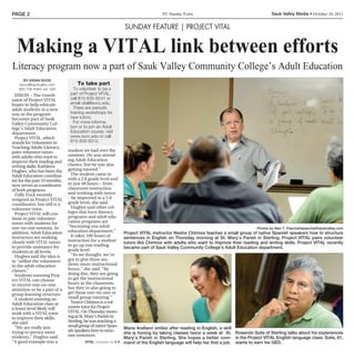Page 2                                                                              SV Sunday Extra                                        Sauk Valley Media • October 16, 2011


                                                                 Sunday feature | project vital


  Making a VITAL link between efforts
Literacy program now a part of Sauk Valley Community College’s Adult Education
     BY KIRaN SOOD
   ksood@saukvalley.com            To take part
   800-798-4085, ext. 529        To volunteer to be a
  DIXON – The coordi-          part of Project VITAL,
nator of Project VITAL         call 815-835-6241 or
hopes to help educate          email vital@svcc.edu.
adult students in a new          There are periodic
way as the program             training workshops for
becomes part of Sauk           new tutors.
Valley Community Col-            For more informa-
lege’s Adult Education         tion or to join an Adult
department.                    Education course, visit
  Project VITAL, which         www.svcc.edu or call
stands for Volunteers in       815-835-6312.
Teaching Adults Literacy,
pairs volunteer tutors        student we had over the
with adults who want to       summer. He was attend-
improve their reading and     ing Adult Education
writing skills. Kathleen      classes, but he was also
Hughes, who has been the      getting tutored.”
Adult Education coordina-       The student came in
tor for the past 10 months,   with a 2.6 grade level and
now serves as coordinator     in just 48 hours – from
of both programs.             classroom instruction
  Zully Vock recently         and working with tutors
resigned as Project VITAL     – he improved to a 5.8
coordinator, but still is a   grade level, she said.
volunteer tutor.                Hughes said other col-
  Project VITAL will con-     leges that have literacy
tinue to pair volunteer       programs and adult edu-
tutors with students for      cation programs are
one-on-one sessions. In       “becoming one adult                                                                                  Photos by alex T. Paschal/apaschal@saukvalley.com
addition, Adult Education     education department.”             Project VITaL instructor Nestor Chirinos teaches a small group of native Spanish speakers how to structure
instructors are working         It takes 100 hours of            sentences in english on Thursday morning at St. Mary’s Parish in Sterling. Project VITaL pairs volunteer
closely with VITAL tutors     instruction for a student          tutors like Chirinos with adults who want to improve their reading and writing skills. Project VITaL recently
to provide assistance for     to go up one reading
                                                                 became part of Sauk Valley Community College’s adult education department.
students at all levels.       grade level.
  Hughes said the idea is       “So we thought, we’ve
to “utilize the volunteers    got to give these stu-
in the adult education        dents more instructional
classes.”                     hours,” she said. “By
  Students entering Proj-     doing this, they are going
ect VITAL can choose          to get the instructional
to receive one-on-one         hours in the classroom,
attention or be a part of a   but they’re also going to
group learning structure.     get those one-on-one or
  A student entering an       small group tutoring.”
Adult Education class at        Nestor Chirinos is a vol-
a lower level likely will     unteer tutor for Project
work with a VITAL tutor       VITAL. On Thursday morn-
to improve their skills,      ing at St. Mary’s Parish in
she said.                     Sterling, he was teaching a
  “We are really just         small group of native Span-
                                                                 Maria arellano smiles after reading in english, a skill
trying to service more        ish speakers how to struc-
                                                                 she is honing by taking classes twice a week at St. Rosendo Solis of Sterling talks about his experiences
students,” Hughes said.       ture sentences.
                                                                 Mary’s Parish in Sterling. She hopes a better com- in the Project VITaL english language class. Solis, 61,
“A good example was a                    VITaL continued on 34   mand of the english language will help her find a job. wants to earn his geD.
 