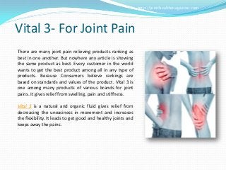 http://jointhealthmagazine.com




Vital 3- For Joint Pain
There are many joint pain relieving products ranking as
best in one another. But nowhere any article is showing
the same product as best. Every customer in the world
wants to get the best product among all in any type of
products. Because Consumers believe rankings are
based on standards and values of the product. Vital 3 is
one among many products of various brands for joint
pains. It gives relief from swelling, pain and stiffness.

Vital 3 is a natural and organic fluid gives relief from
decreasing the uneasiness in movement and increases
the flexibility. It leads to get good and healthy joints and
keeps away the pains.
 