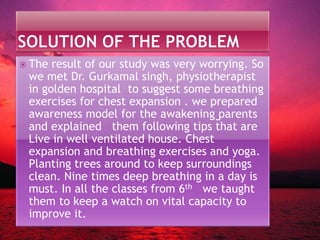  The result of our study was very worrying. So
we met Dr. Gurkamal singh, physiotherapist
in golden hospital to suggest some breathing
exercises for chest expansion . we prepared
awareness model for the awakening parents
and explained them following tips that are
Live in well ventilated house. Chest
expansion and breathing exercises and yoga.
Planting trees around to keep surroundings
clean. Nine times deep breathing in a day is
must. In all the classes from 6th we taught
them to keep a watch on vital capacity to
improve it.
 