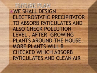 WE SHALL DESIGN
ELECTROSTATIC PRECIPITATOR
TO ABSORB PATICULATES AND
ALSO CHECK POLLUTION
LEVEL . AFTER GROWING
PLANTS AROUND THE HOUSE.
MORE PLANTS WILL B
CHECKED WHICH ABSORB
PATICULATES AND CLEAN AIR
 