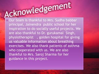  Our team is thankful to Mrs. Sudha babbar
principal, Jainendra public school for her
inspiration to do socially useful projects. We
are also thankful to Dr. gurukamal Singh,
physiotherapist , golden hospital for giving
us valuable information about breathing
exercises. We also thank patients of asthma
who cooperated with us. We are also
thankful to Mrs. Saroj Sharma for her
guidance in this project.
 