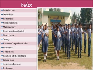 index
Introduction
Objectives
Hypothesis
Need statement
Methodology
Experiment conducted
Observation
Survey
Results of experimentation
awareness
Conclusion
Solution of the problem
Future plan
Acknowledgement
References
 