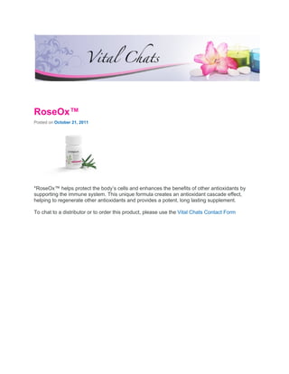 RoseOx™
Posted on October 21, 2011




*RoseOx™ helps protect the body’s cells and enhances the benefits of other antioxidants by
supporting the immune system. This unique formula creates an antioxidant cascade effect,
helping to regenerate other antioxidants and provides a potent, long lasting supplement.

To chat to a distributor or to order this product, please use the Vital Chats Contact Form
 