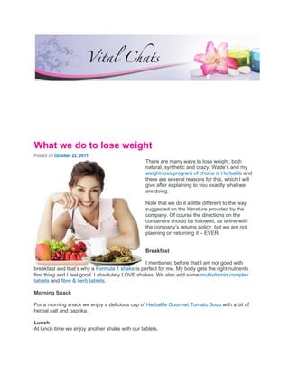 What we do to lose weight
Posted on October 22, 2011
                                                There are many ways to lose weight, both
                                                natural, synthetic and crazy. Wade’s and my
                                                weight-loss program of choice is Herbalife and
                                                there are several reasons for this, which I will
                                                give after explaining to you exactly what we
                                                are doing.

                                                Note that we do it a little different to the way
                                                suggested on the literature provided by the
                                                company. Of course the directions on the
                                                containers should be followed, as is line with
                                                the company’s returns policy, but we are not
                                                planning on returning it – EVER.


                                                Breakfast

                                                  I mentioned before that I am not good with
breakfast and that’s why a Formula 1 shake is perfect for me. My body gets the right nutrients
first thing and I feel good. I absolutely LOVE shakes. We also add some multivitamin complex
tablets and fibre & herb tablets.

Morning Snack

For a morning snack we enjoy a delicious cup of Herbalife Gourmet Tomato Soup with a bit of
herbal salt and paprika.

Lunch
At lunch time we enjoy another shake with our tablets.
 
