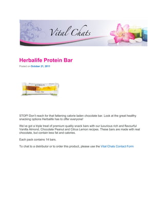 Herbalife Protein Bar
Posted on October 21, 2011




STOP! Don’t reach for that fattening calorie laden chocolate bar. Look at the great healthy
snacking options Herbalife has to offer everyone!

We’ve got a triple treat of premium quality snack bars with our luxurious rich and flavourful
Vanilla Almond, Chocolate Peanut and Citrus Lemon recipes. These bars are made with real
chocolate, but contain less fat and calories.

Each pack contains 14 bars.

To chat to a distributor or to order this product, please use the Vital Chats Contact Form
 