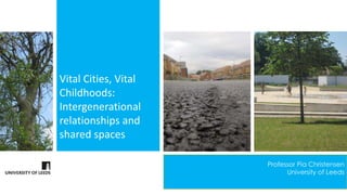 Vital Cities, Vital 
Childhoods: 
Intergenerational 
relationships and 
shared spaces 
Professor Pia Christensen 
University of Leeds 
 