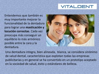 Entendemos que también es 
muy importante mejorar la 
funcionalidad de la dentadura 
para lograr una masticación y 
locución correctas. Cada vez 
preocupa más conseguir un 
equilibrio lo más armónico 
posible entre la cara y la 
dentadura. 
Una dentadura integra, bien alineada, blanca, se considera sinónimo 
de salud dental, característica que explotan todas las empresas 
publicitarias y en general se ha convertido en un prototipo aceptado 
en la sociedad de salud, éxito y estándares de belleza. 
 