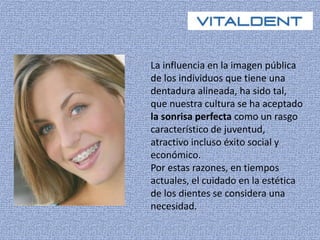 La influencia en la imagen pública 
de los individuos que tiene una 
dentadura alineada, ha sido tal, 
que nuestra cultura se ha aceptado 
la sonrisa perfecta como un rasgo 
característico de juventud, 
atractivo incluso éxito social y 
económico. 
Por estas razones, en tiempos 
actuales, el cuidado en la estética 
de los dientes se considera una 
necesidad. 
 