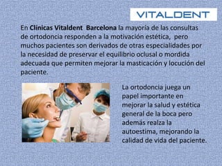 En Clínicas Vitaldent Barcelona la mayoría de las consultas 
de ortodoncia responden a la motivación estética, pero 
muchos pacientes son derivados de otras especialidades por 
la necesidad de preservar el equilibrio oclusal o mordida 
adecuada que permiten mejorar la masticación y locución del 
paciente. 
La ortodoncia juega un 
papel importante en 
mejorar la salud y estética 
general de la boca pero 
además realza la 
autoestima, mejorando la 
calidad de vida del paciente. 
 